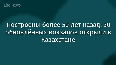 Построены более 50 лет назад: 30 обновлённых вокзалов открыли в Казахстане
