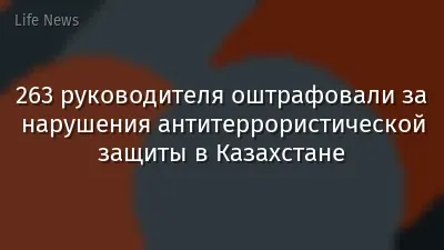 263 руководителя оштрафовали за нарушения антитеррористической защиты в Казахстане