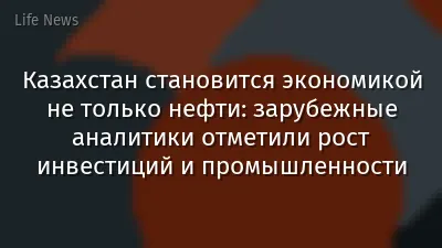 Казахстан становится экономикой не только нефти: зарубежные аналитики отметили рост инвестиций и промышленности