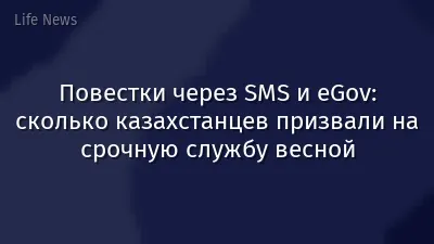 Повестки через SMS и eGov: сколько казахстанцев призвали на срочную службу весной