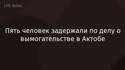 Пять человек задержали по делу о вымогательстве в Актобе