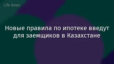 Новые правила по ипотеке введут для заемщиков в Казахстане