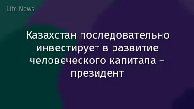 Казахстан последовательно инвестирует в развитие человеческого капитала – президент