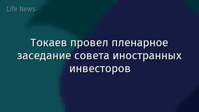 Токаев провел пленарное заседание совета иностранных инвесторов