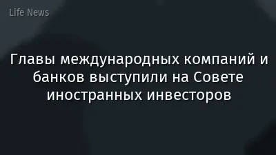 Главы международных компаний и банков выступили на Совете иностранных инвесторов
