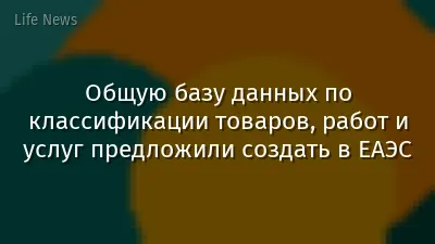 Общую базу данных по классификации товаров, работ и услуг предложили создать в ЕАЭС