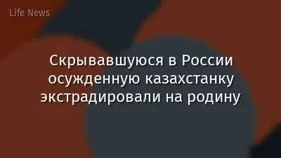 Скрывавшуюся в России осужденную казахстанку экстрадировали на родину