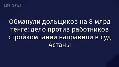 Обманули дольщиков на 8 млрд тенге: дело против работников стройкомпании направили в суд Астаны