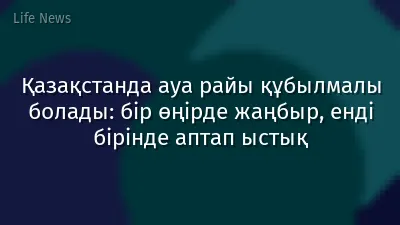 Қазақстанда ауа райы құбылмалы болады: бір өңірде жаңбыр, енді бірінде аптап ыстық