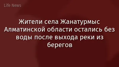 Жители села Жанатурмыс Алматинской области остались без воды после выхода реки из берегов
