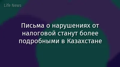 Письма о нарушениях от налоговой станут более подробными в Казахстане