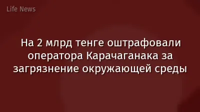 На 2 млрд тенге оштрафовали оператора Карачаганака за загрязнение окружающей среды