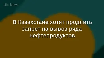 В Казахстане хотят продлить запрет на вывоз ряда нефтепродуктов