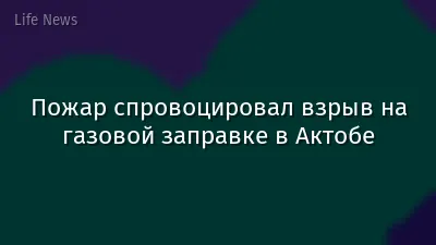 Пожар спровоцировал взрыв на газовой заправке в Актобе