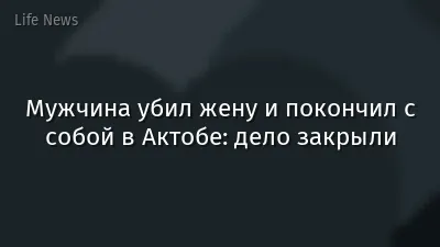 Мужчина убил жену и покончил с собой в Актобе: дело закрыли