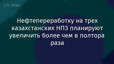 Нефтепереработку на трех казахстанских НПЗ планируют увеличить более чем в полтора раза