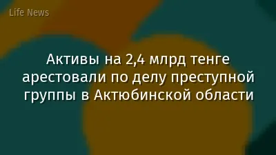 Активы на 2,4 млрд тенге арестовали по делу преступной группы в Актюбинской области