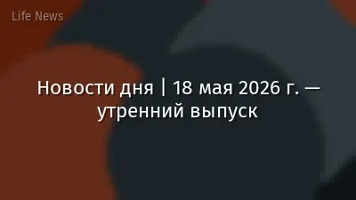 Новости дня | 18 мая 2026 г. — утренний выпуск