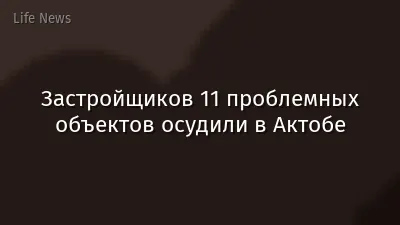 Застройщиков 11 проблемных объектов осудили в Актобе