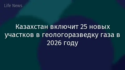 Казахстан включит 25 новых участков в геологоразведку газа в 2026 году