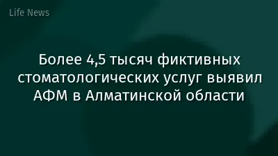 Более 4,5 тысяч фиктивных стоматологических услуг выявил АФМ в Алматинской области