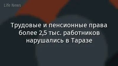 Трудовые и пенсионные права более 2,5 тыс. работников нарушались в Таразе