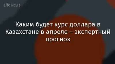 Каким будет курс доллара в Казахстане в апреле – экспертный прогноз