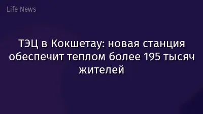 ТЭЦ в Кокшетау: новая станция обеспечит теплом более 195 тысяч жителей
