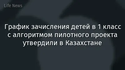 График зачисления детей в 1 класс с алгоритмом пилотного проекта утвердили в Казахстане
