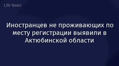 Иностранцев не проживающих по месту регистрации выявили в Актюбинской области