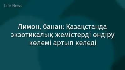 Лимон, банан: Қазақстанда экзотикалық жемістерді өндіру көлемі артып келеді