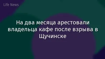 На два месяца арестовали владельца кафе после взрыва в Щучинске