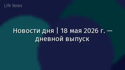 Новости дня | 18 мая 2026 г. — дневной выпуск