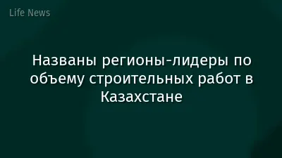 Названы регионы-лидеры по объему строительных работ в Казахстане