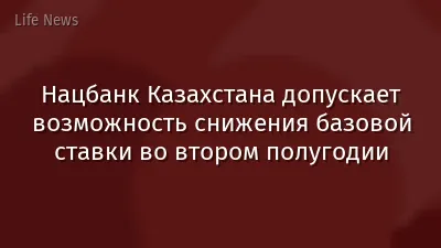 Нацбанк Казахстана допускает возможность снижения базовой ставки во втором полугодии