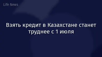 Взять кредит в Казахстане станет труднее с 1 июля