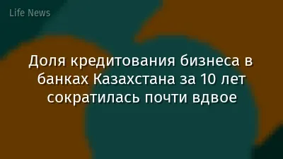 Доля кредитования бизнеса в банках Казахстана за 10 лет сократилась почти вдвое