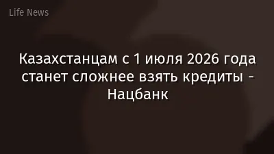 Казахстанцам с 1 июля 2026 года станет сложнее взять кредиты - Нацбанк