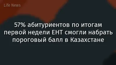 57% абитуриентов по итогам первой недели ЕНТ смогли набрать пороговый балл в Казахстане