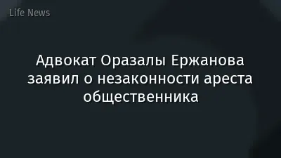 Адвокат Оразалы Ержанова заявил о незаконности ареста общественника