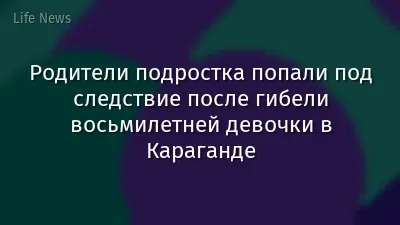 Родители подростка попали под следствие после гибели восьмилетней девочки в Караганде