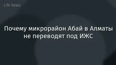Почему микрорайон Абай в Алматы не переводят под ИЖС