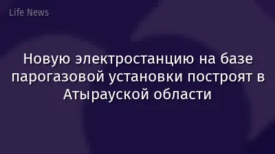 Новую электростанцию на базе парогазовой установки построят в Атырауской области