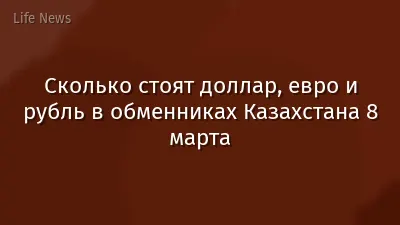 Сколько стоят доллар, евро и рубль в обменниках Казахстана 8 марта