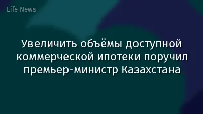Увеличить объёмы доступной коммерческой ипотеки поручил премьер-министр Казахстана