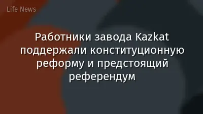Работники завода Kazkat поддержали конституционную реформу и предстоящий референдум