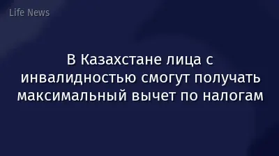 В Казахстане лица с инвалидностью смогут получать максимальный вычет по налогам