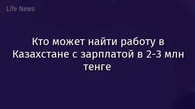 Кто может найти работу в Казахстане с зарплатой в 2-3 млн тенге