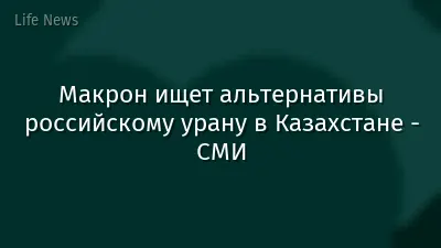 Макрон ищет альтернативы российскому урану в Казахстане - СМИ