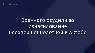 Военного осудили за изнасилование несовершеннолетней в Актобе